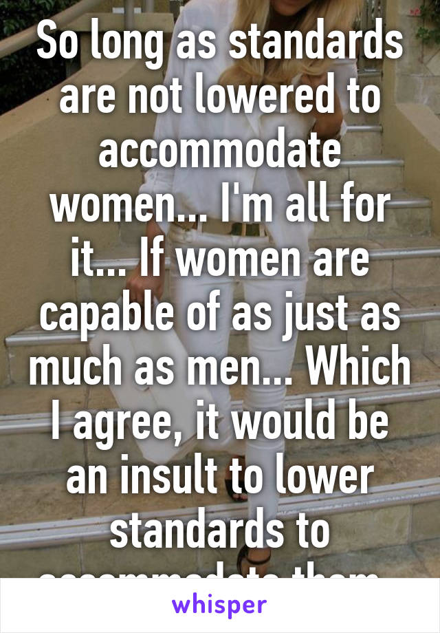 So long as standards are not lowered to accommodate women... I'm all for it... If women are capable of as just as much as men... Which I agree, it would be an insult to lower standards to accommodate them. 