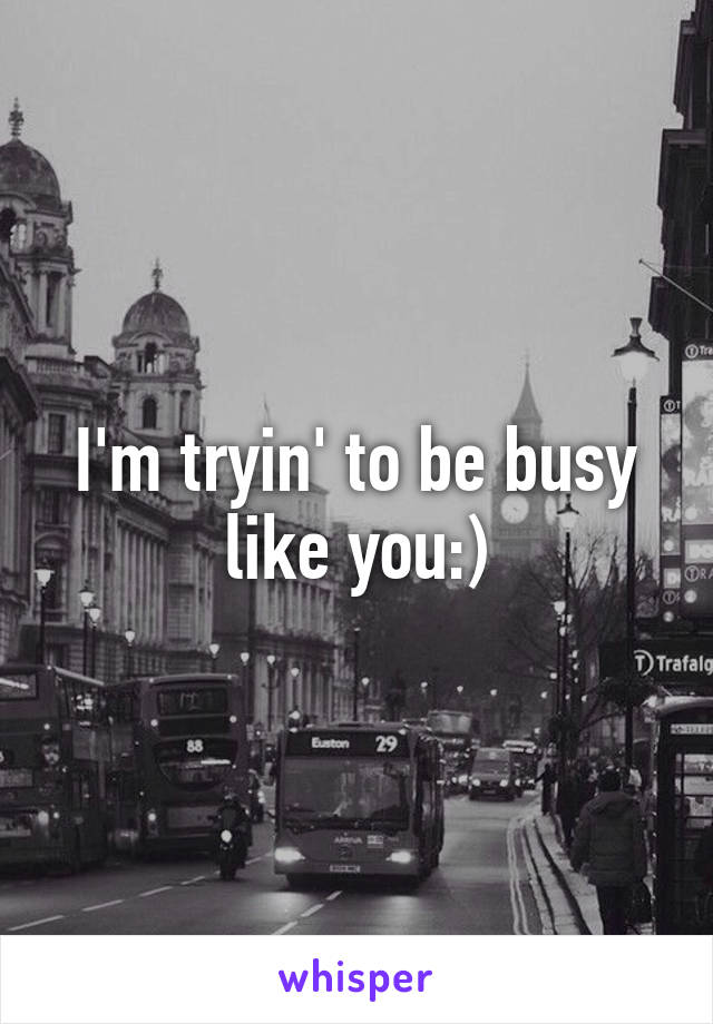 I'm tryin' to be busy like you:)