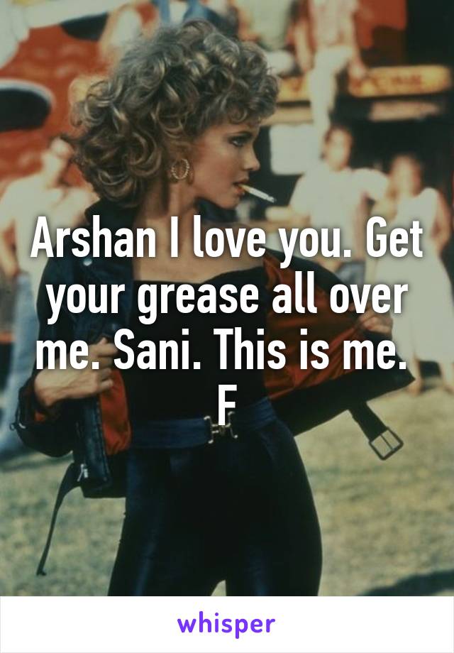 Arshan I love you. Get your grease all over me. Sani. This is me.  F