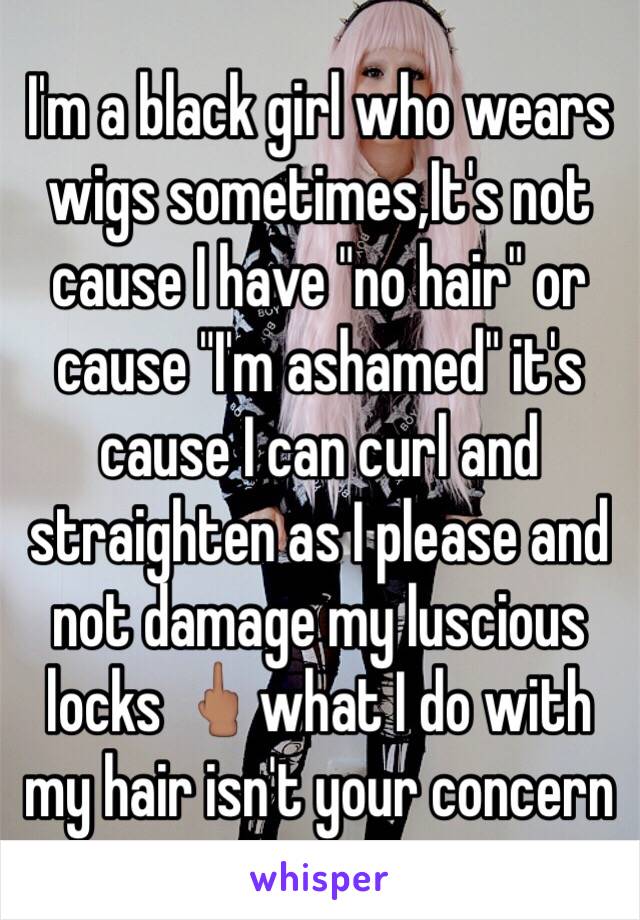 I'm a black girl who wears wigs sometimes,It's not cause I have "no hair" or cause "I'm ashamed" it's cause I can curl and straighten as I please and not damage my luscious locks 🖕🏽what I do with my hair isn't your concern