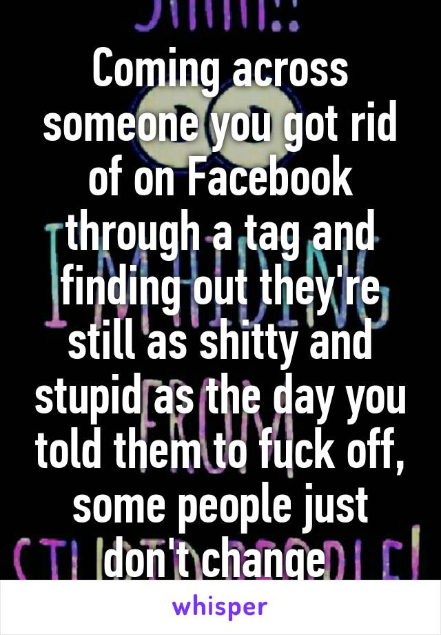 Coming across someone you got rid of on Facebook through a tag and finding out they're still as shitty and stupid as the day you told them to fuck off, some people just don't change 