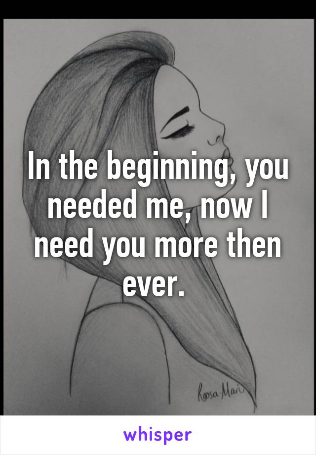 In the beginning, you needed me, now I need you more then ever. 