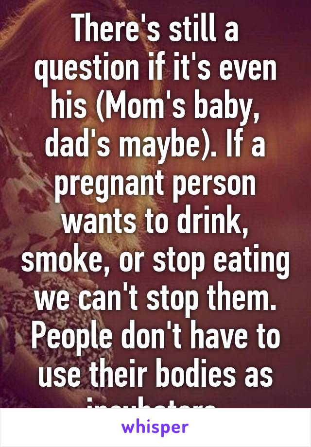 There's still a question if it's even his (Mom's baby, dad's maybe). If a pregnant person wants to drink, smoke, or stop eating we can't stop them. People don't have to use their bodies as incubators.