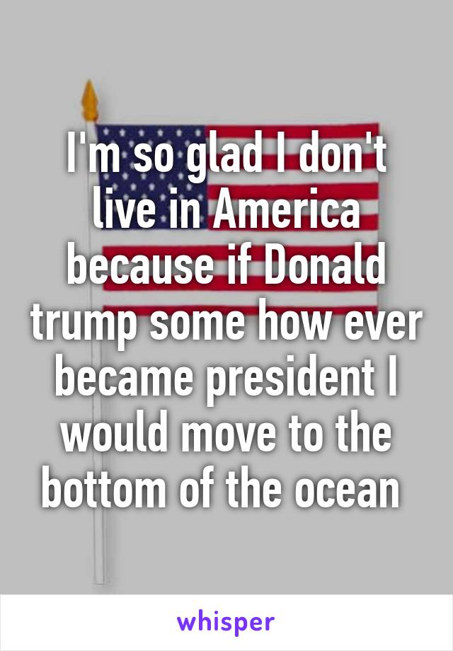 I'm so glad I don't live in America because if Donald trump some how ever became president I would move to the bottom of the ocean 