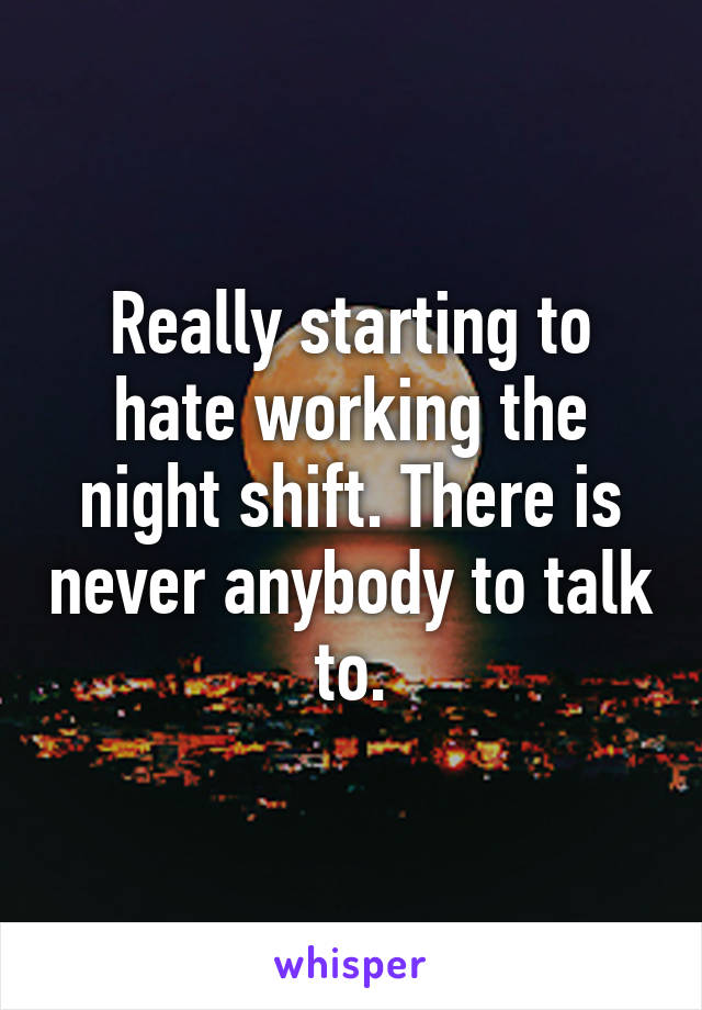 Really starting to hate working the night shift. There is never anybody to talk to.