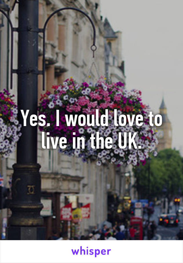 Yes. I would love to live in the UK.