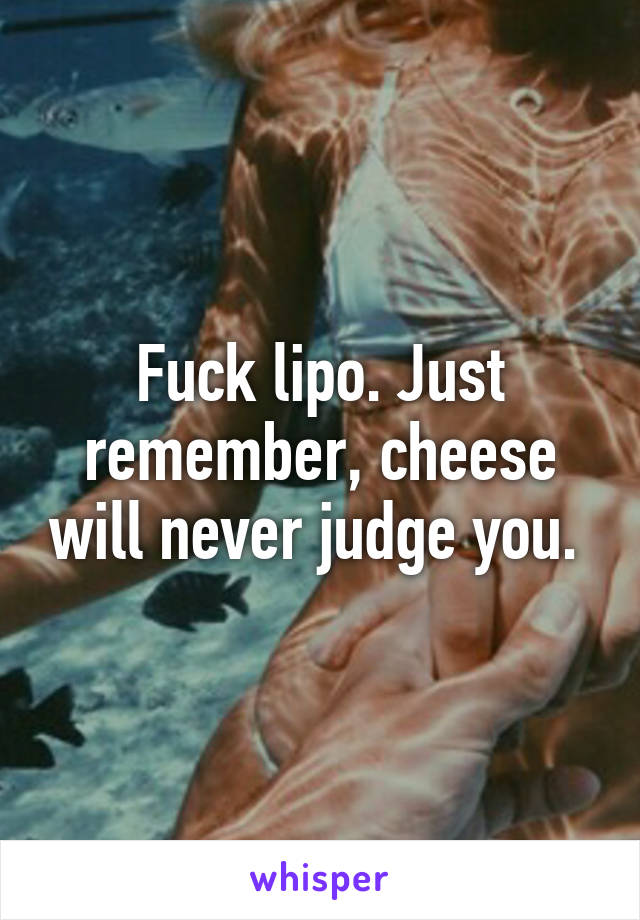 Fuck lipo. Just remember, cheese will never judge you. 