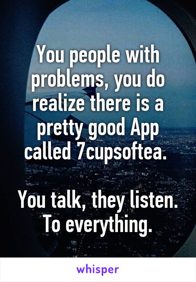 You people with problems, you do realize there is a pretty good App called 7cupsoftea. 

You talk, they listen.
To everything.