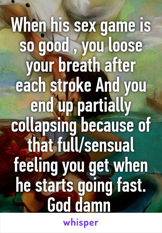 When his sex game is so good , you loose your breath after each stroke And you end up partially collapsing because of that full/sensual feeling you get when he starts going fast. God damn 