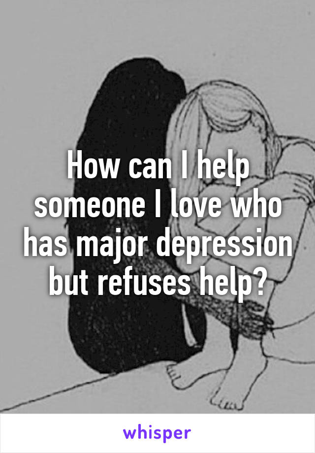 How can I help someone I love who has major depression but refuses help?