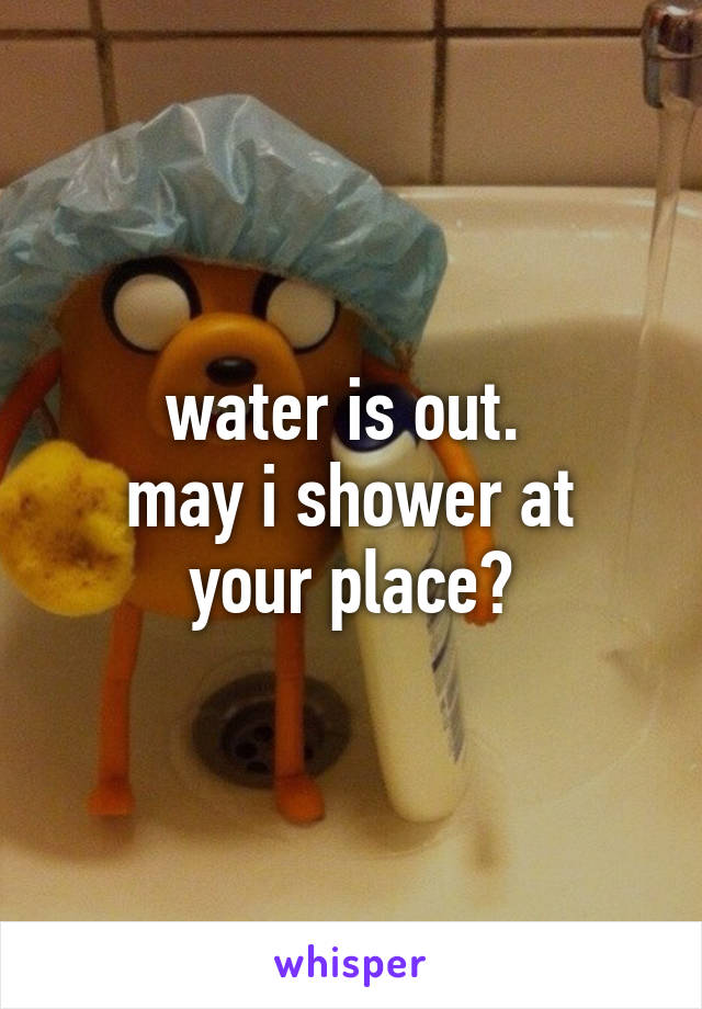 water is out. 
may i shower at your place?