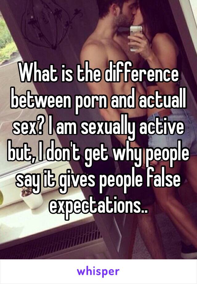 What is the difference between porn and actuall sex? I am sexually active but, I don't get why people say it gives people false expectations..