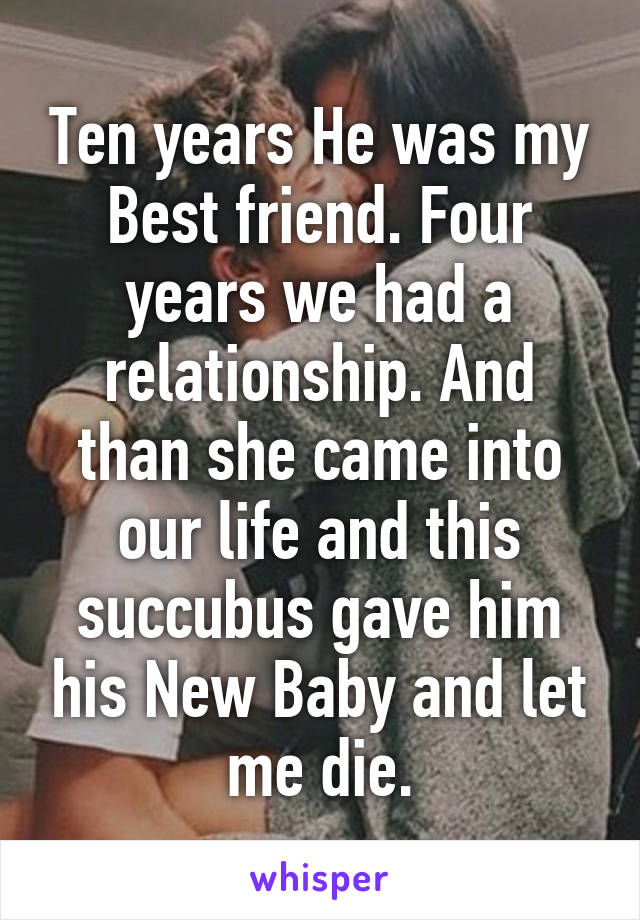 Ten years He was my Best friend. Four years we had a relationship. And than she came into our life and this succubus gave him his New Baby and let me die.