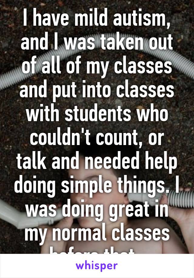 I have mild autism, and I was taken out of all of my classes and put into classes with students who couldn't count, or talk and needed help doing simple things. I was doing great in my normal classes before that. 