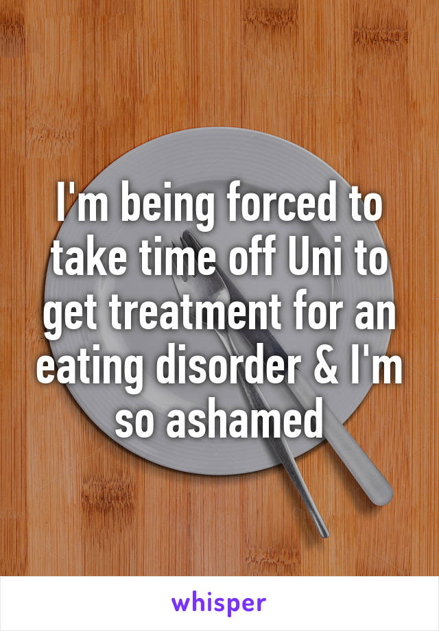 I'm being forced to take time off Uni to get treatment for an eating disorder & I'm so ashamed