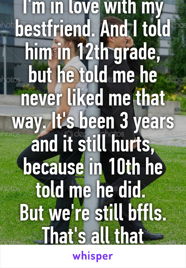 I'm in love with my bestfriend. And I told him in 12th grade, but he told me he never liked me that way. It's been 3 years and it still hurts, because in 10th he told me he did. 
But we're still bffls. That's all that matters. Right?