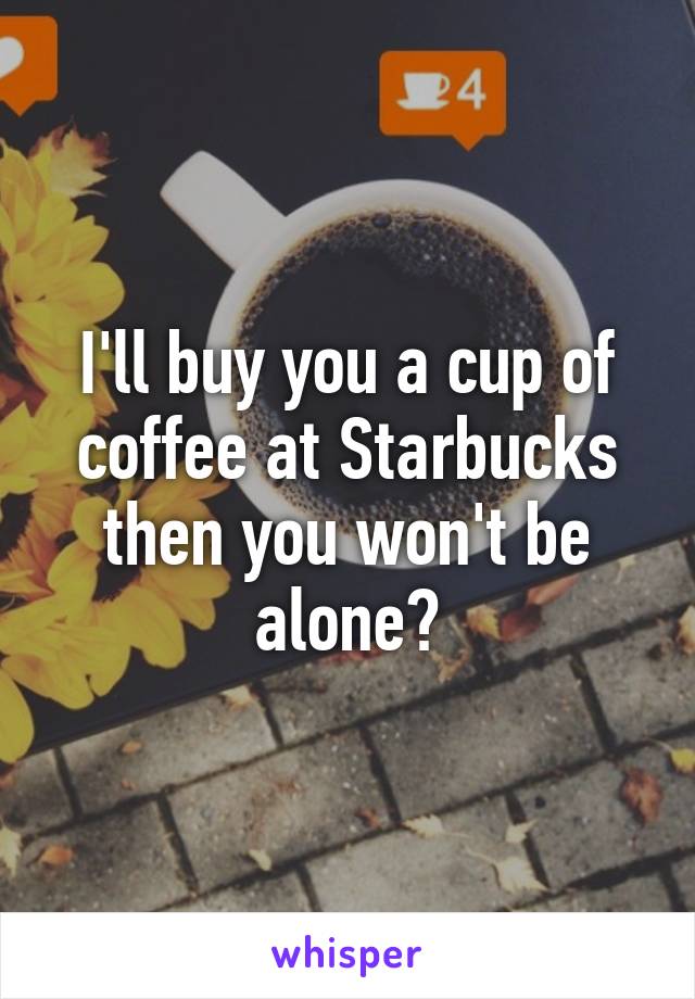 I'll buy you a cup of coffee at Starbucks then you won't be alone?