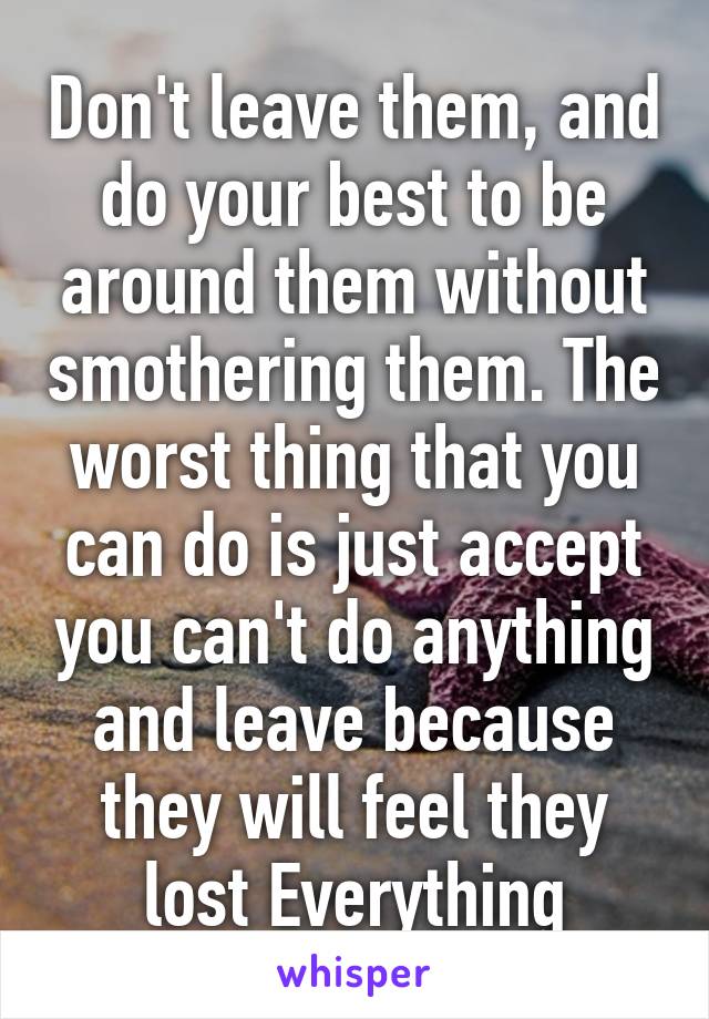 Don't leave them, and do your best to be around them without smothering them. The worst thing that you can do is just accept you can't do anything and leave because they will feel they lost Everything