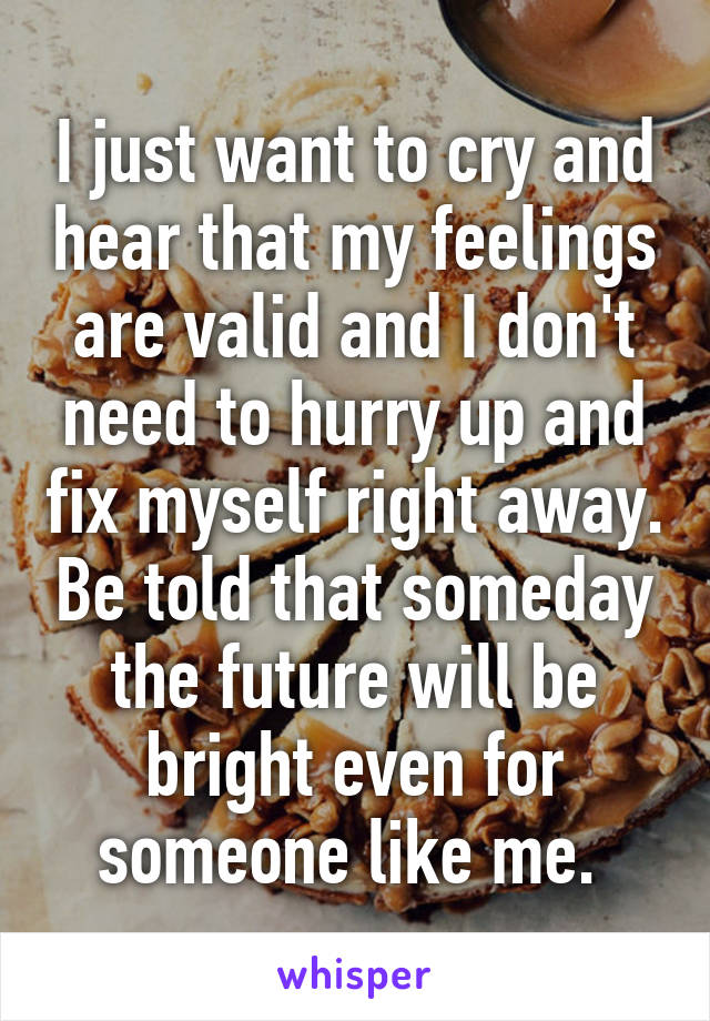 I just want to cry and hear that my feelings are valid and I don't need to hurry up and fix myself right away. Be told that someday the future will be bright even for someone like me. 