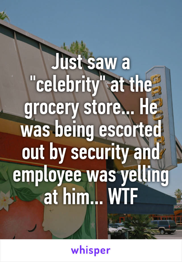 Just saw a "celebrity" at the grocery store... He was being escorted out by security and employee was yelling at him... WTF