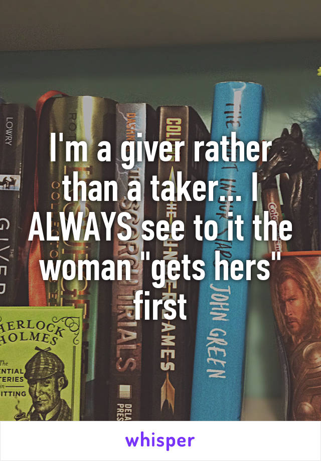 I'm a giver rather than a taker... I ALWAYS see to it the woman "gets hers" first