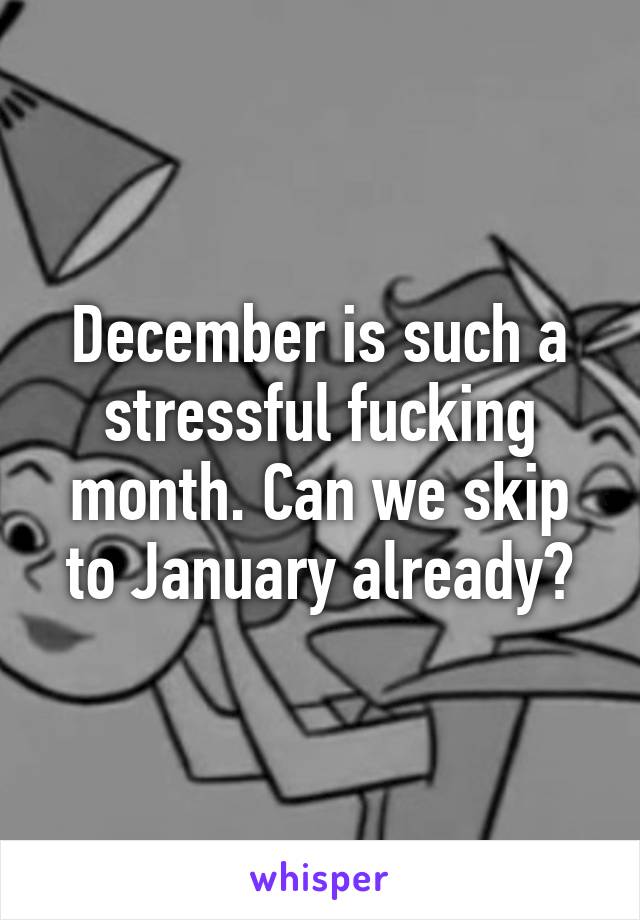 December is such a stressful fucking month. Can we skip to January already?