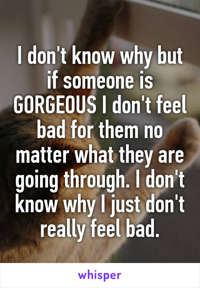 I don't know why but if someone is GORGEOUS I don't feel bad for them no matter what they are going through. I don't know why I just don't really feel bad.