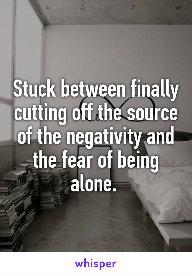 Stuck between finally cutting off the source of the negativity and the fear of being alone. 