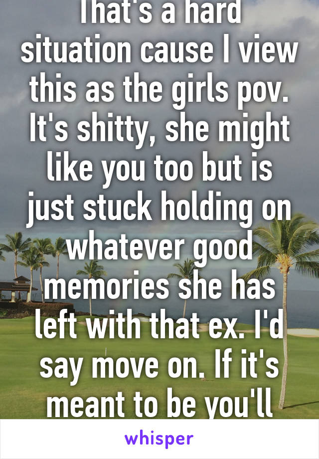 That's a hard situation cause I view this as the girls pov. It's shitty, she might like you too but is just stuck holding on whatever good memories she has left with that ex. I'd say move on. If it's meant to be you'll find a way together. 