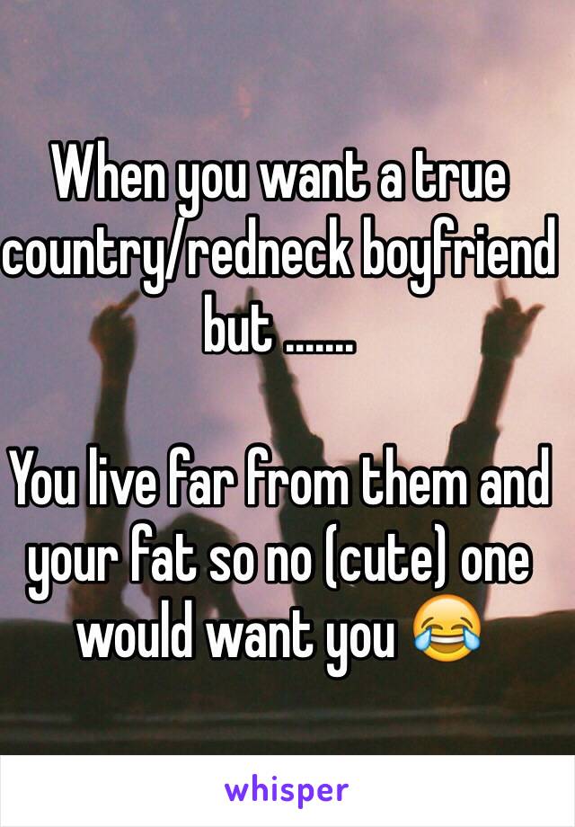 When you want a true country/redneck boyfriend but ....... 

You live far from them and your fat so no (cute) one would want you 😂