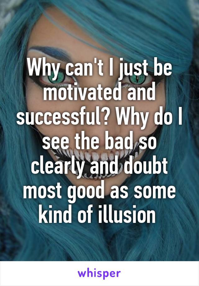 Why can't I just be motivated and successful? Why do I see the bad so clearly and doubt most good as some kind of illusion 