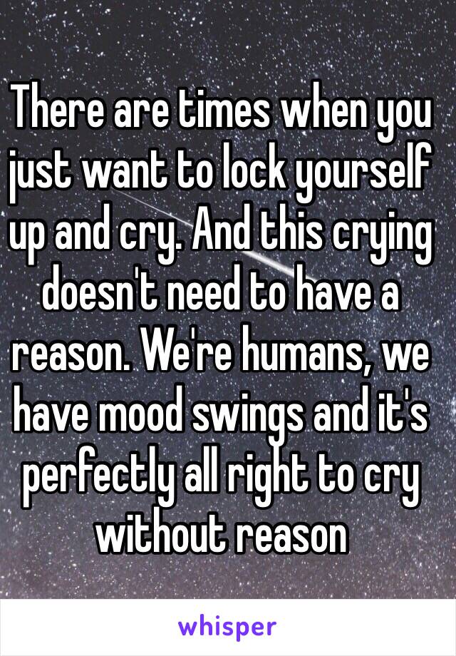 There are times when you just want to lock yourself up and cry. And this crying doesn't need to have a reason. We're humans, we have mood swings and it's perfectly all right to cry without reason