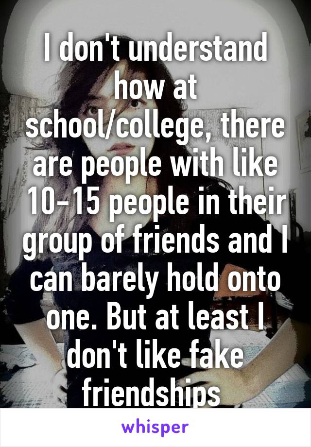 I don't understand how at school/college, there are people with like 10-15 people in their group of friends and I can barely hold onto one. But at least I don't like fake friendships 