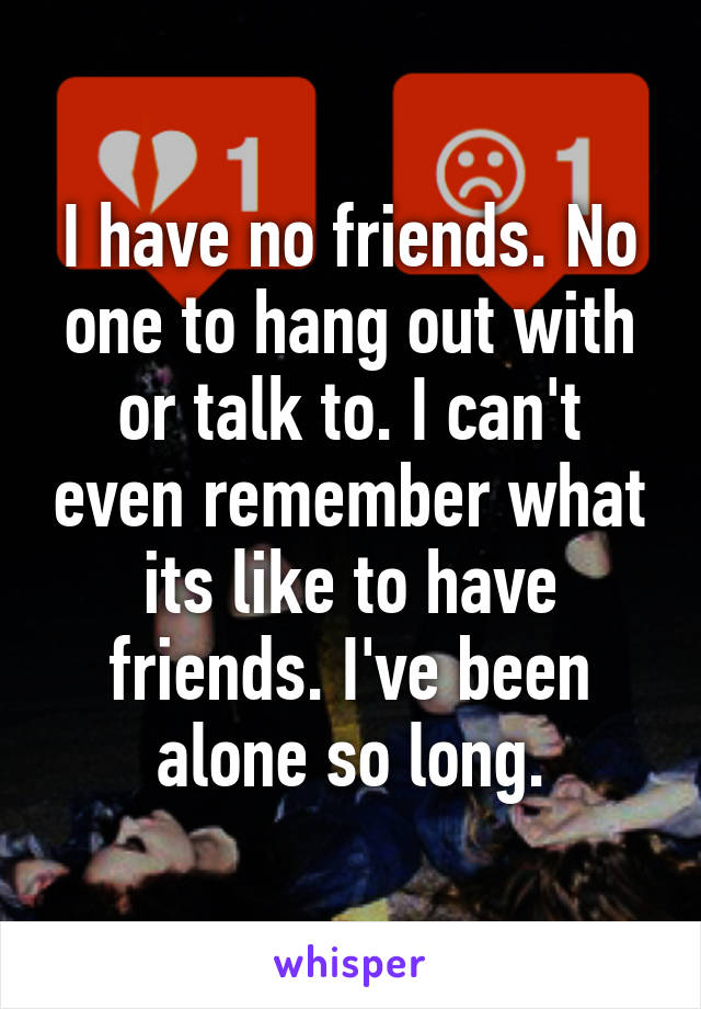 I have no friends. No one to hang out with or talk to. I can't even remember what its like to have friends. I've been alone so long.