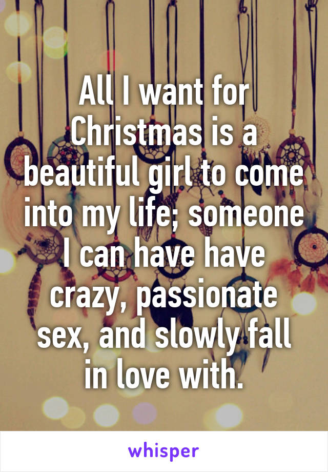 All I want for Christmas is a beautiful girl to come into my life; someone I can have have crazy, passionate sex, and slowly fall in love with.