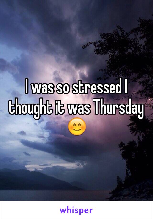 I was so stressed I thought it was Thursday 😊