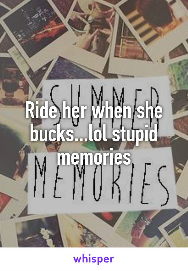 Ride her when she bucks...lol stupid memories