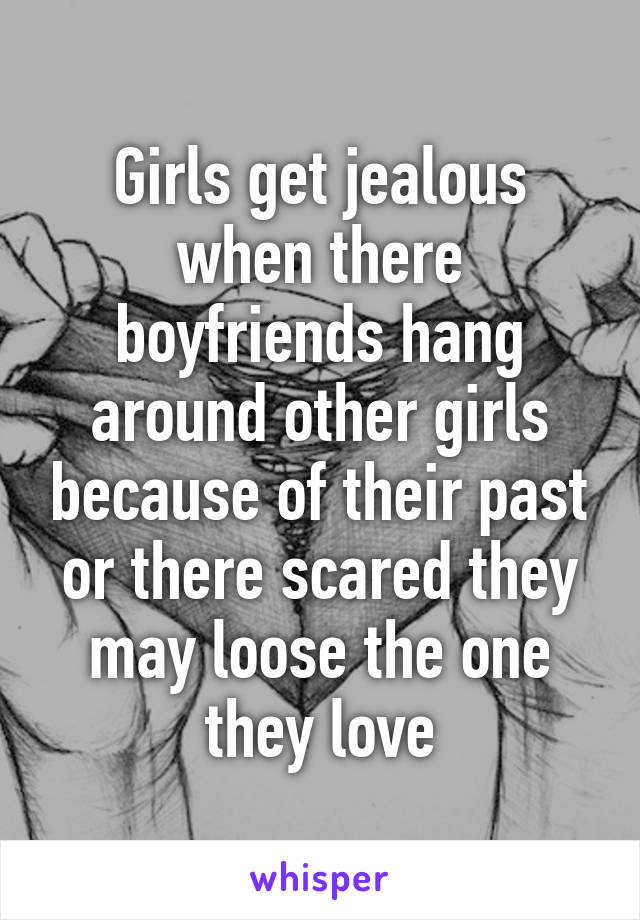 Girls get jealous when there boyfriends hang around other girls because of their past or there scared they may loose the one they love