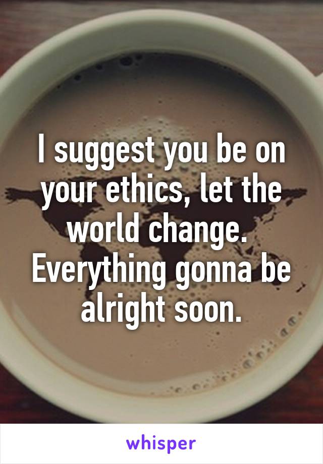 I suggest you be on your ethics, let the world change. 
Everything gonna be alright soon.