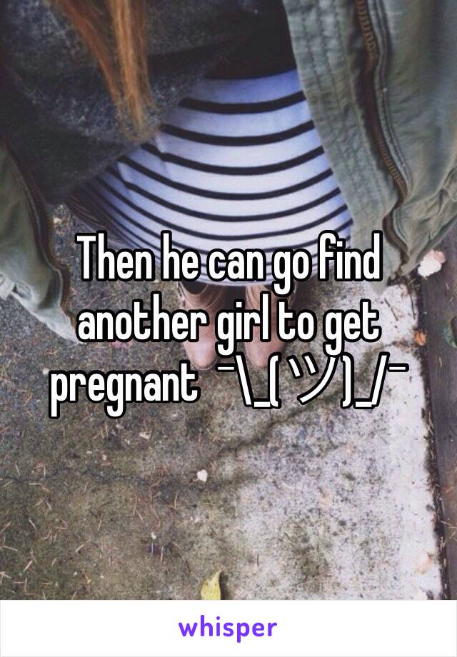 Then he can go find another girl to get pregnant  ¯\_(ツ)_/¯ 