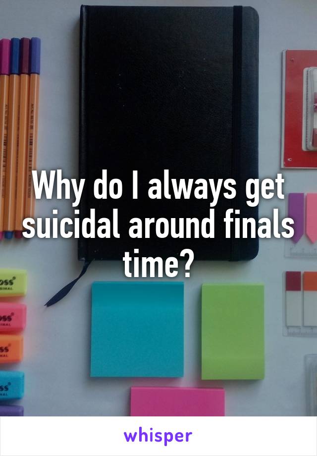 Why do I always get suicidal around finals time?