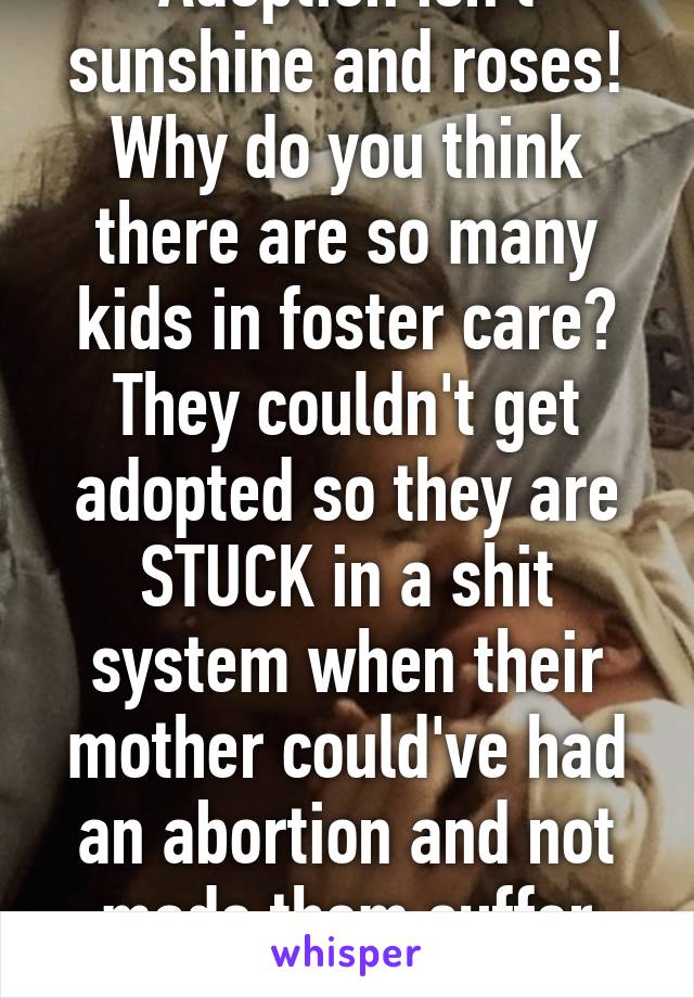 Adoption isn't sunshine and roses! Why do you think there are so many kids in foster care? They couldn't get adopted so they are STUCK in a shit system when their mother could've had an abortion and not made them suffer that! 