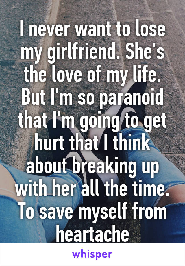 I never want to lose my girlfriend. She's the love of my life. But I'm so paranoid that I'm going to get hurt that I think about breaking up with her all the time. To save myself from heartache