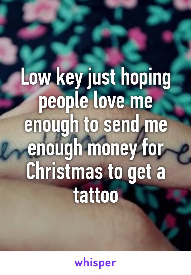 Low key just hoping people love me enough to send me enough money for Christmas to get a tattoo