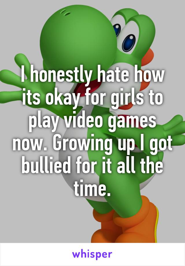 I honestly hate how its okay for girls to play video games now. Growing up I got bullied for it all the time.