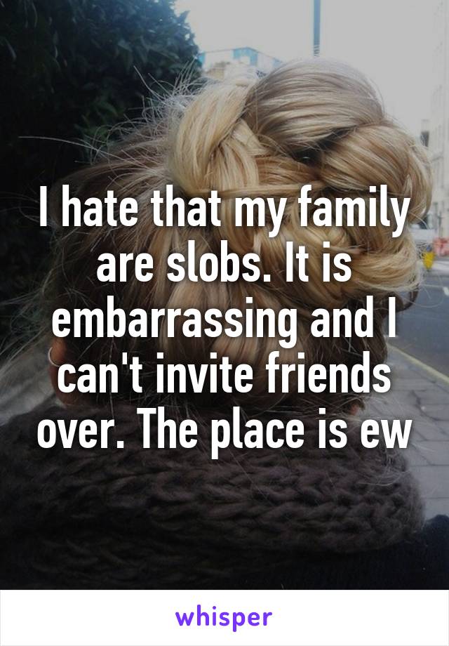 I hate that my family are slobs. It is embarrassing and I can't invite friends over. The place is ew