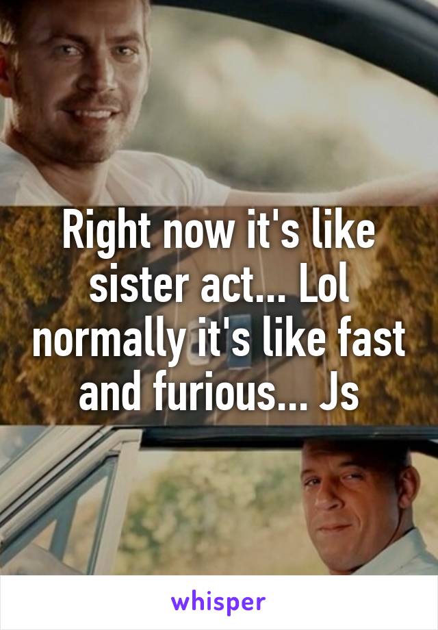 Right now it's like sister act... Lol normally it's like fast and furious... Js