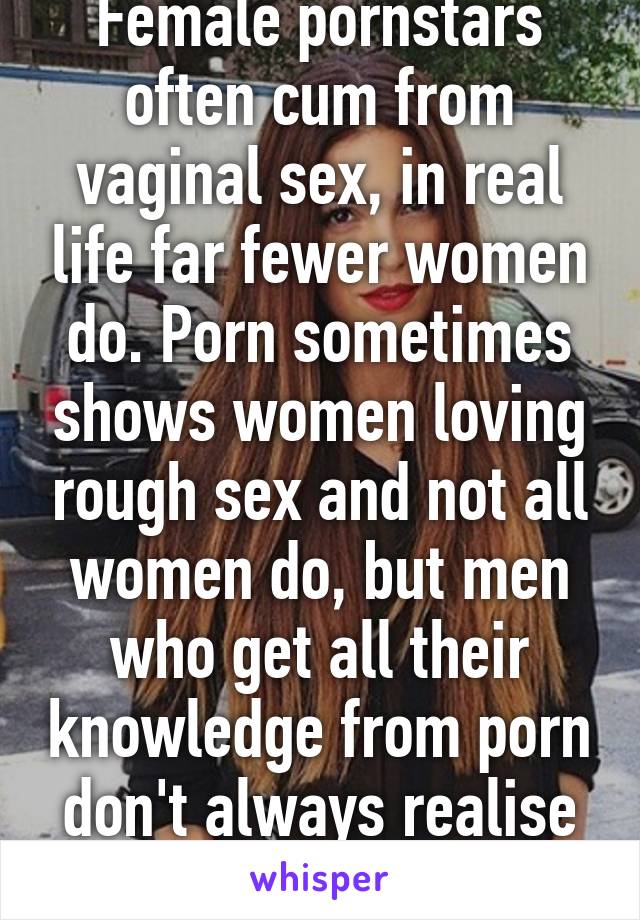 Female pornstars often cum from vaginal sex, in real life far fewer women do. Porn sometimes shows women loving rough sex and not all women do, but men who get all their knowledge from porn don't always realise this...