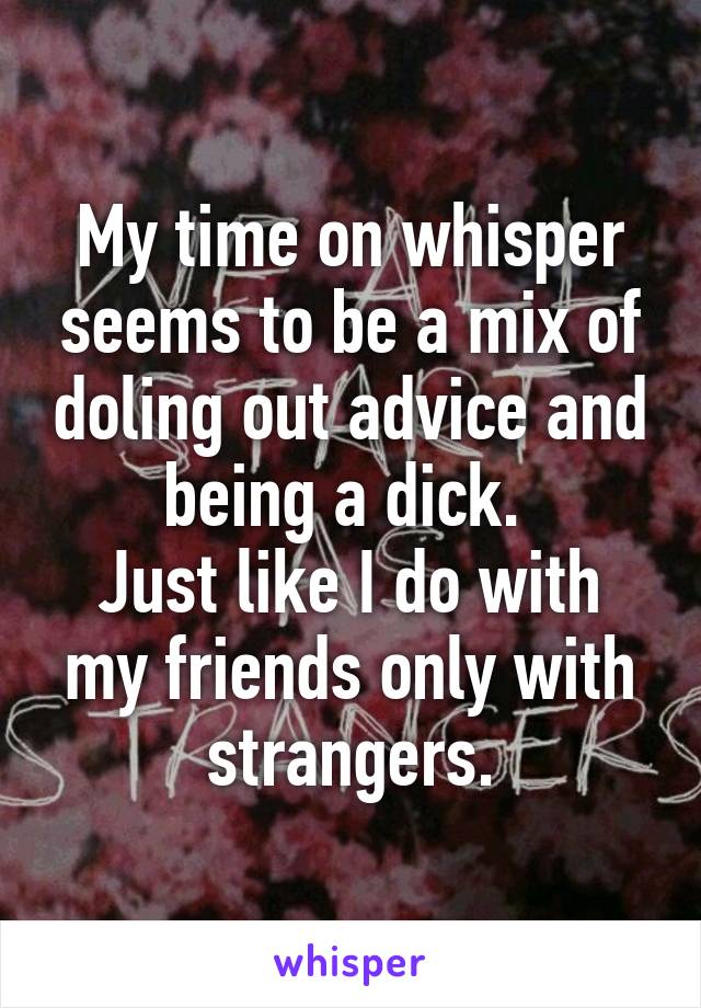 My time on whisper seems to be a mix of doling out advice and being a dick. 
Just like I do with my friends only with strangers.