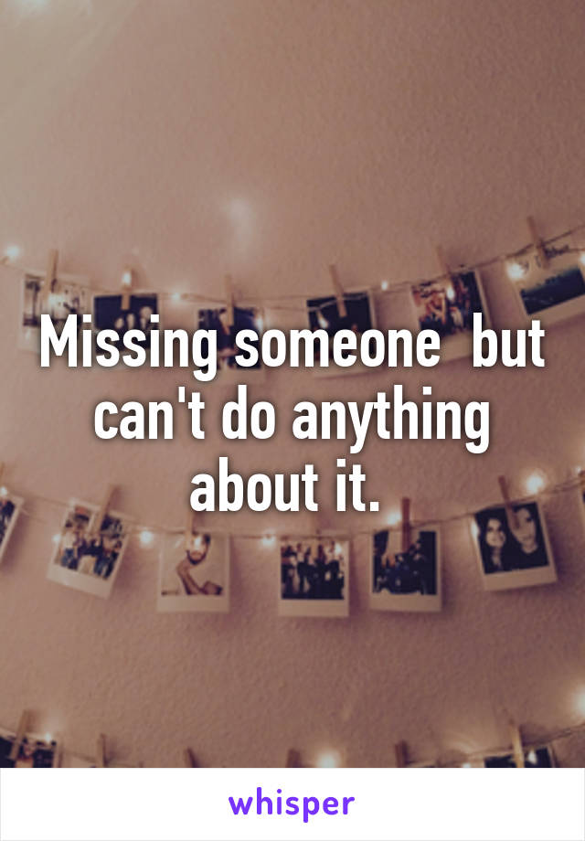 Missing someone  but can't do anything about it. 